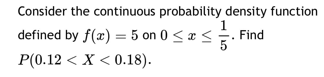 Consider the continuous probability density function
defined by f(x) = 5 on 0≤ x ≤
P(0.12 < X < 0.18).
1
-
5
•
Find