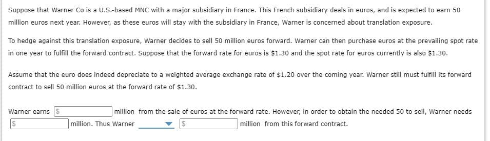 Suppose that Warner Co is a U.S.-based MNC with a major subsidiary in France. This French subsidiary deals in euros, and is expected to earn 50
million euros next year. However, as these euros will stay with the subsidiary in France, Warner is concerned about translation exposure.
To hedge against this translation exposure, Warner decides to sell 50 million euros forward. Warner can then purchase euros at the prevailing spot rate
in one year to fulfill the forward contract. Suppose that the forward rate for euros is $1.30 and the spot rate for euros currently is also $1.30.
Assume that the euro does indeed depreciate to a weighted average exchange rate of $1.20 over the coming year. Warner still must fulfill its forward
contract to sell 50 million euros at the forward rate of $1.30.
Warner earns $
$
million. Thus Warner
million from the sale of euros at the forward rate. However, in order to obtain the needed 50 to sell, Warner needs
million from this forward contract.
$