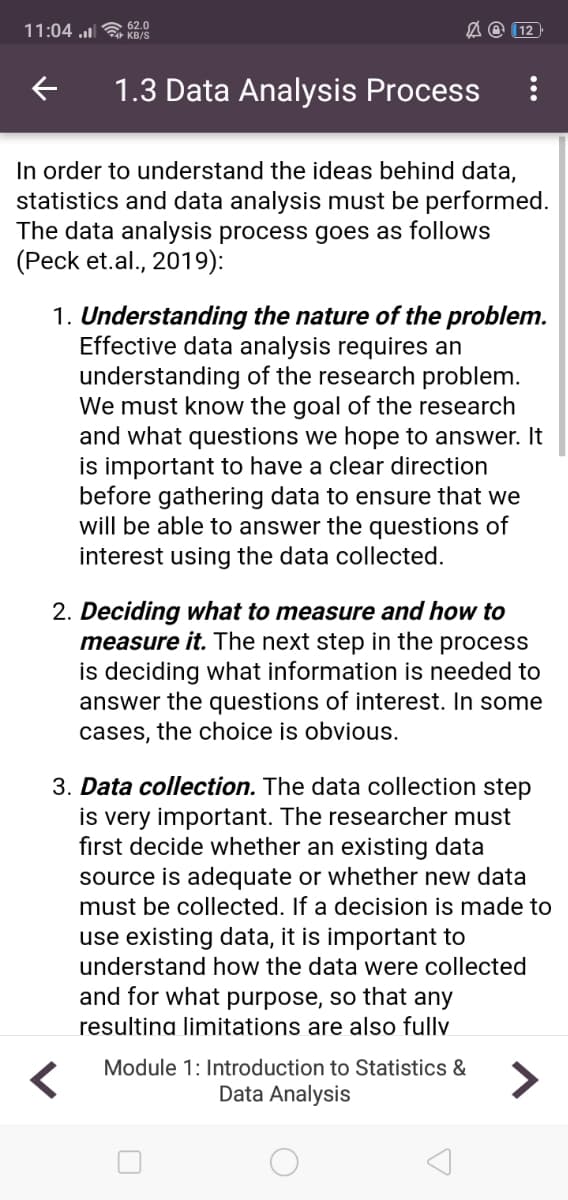 11:04 u 62.0
A @ (12
KB/S
1.3 Data Analysis Process
In order to understand the ideas behind data,
statistics and data analysis must be performed.
The data analysis process goes as follows
(Peck et.al., 2019):
1. Understanding the nature of the problem.
Effective data analysis requires an
understanding of the research problem.
We must know the goal of the research
and what questions we hope to answer. It
is important to have a clear direction
before gathering data to ensure that we
will be able to answer the questions of
interest using the data collected.
2. Deciding what to measure and how to
measure it. The next step in the process
is deciding what information is needed to
answer the questions of interest. In some
cases, the choice is obvious.
3. Data collection. The data collection step
is very important. The researcher must
fırst decide whether an existing data
source is adequate or whether new data
must be collected. If a decision is made to
use existing data, it is important to
understand how the data were collected
and for what purpose, so that any
resultina limitations are also fully
Module 1: Introduction to Statistics &
<>
Data Analysis
