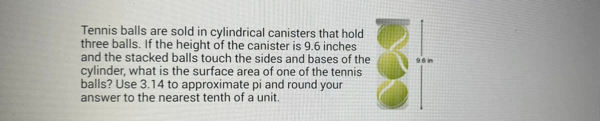 Tennis balls are sold in cylindrical canisters that hold
three balls. If the height of the canister is 9.6 inches
and the stacked balls touch the sides and bases of the
cylinder, what is the surface area of one of the tennis
balls? Use 3.14 to approximate pi and round your
answer to the nearest tenth of a unit.
9.6 in