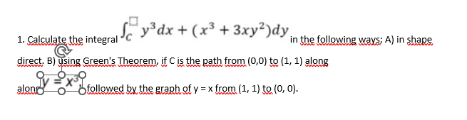 y³dx + (x³ + 3xy²)dy
1. Calculate the integral
direct. B) using Green's Theorem, if C is the path from (0,0) to (1, 1) along
wwwwww
v=X³0
along
followed by the graph of y = x from (1, 1) to (0, 0).
in the following ways; A) in shape