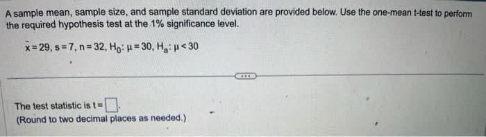 A sample mean, sample size, and sample standard deviation are provided below. Use the one-mean t-test to perform
the required hypothesis test at the 1% significance level.
x=29, s=7, n=32, Ho: H=30, Ha: <30
The test statistic is t=
(Round to two decimal places as needed.)