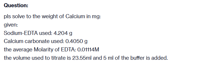 Question:
pls solve to the weight of Calcium in mg:
given:
Sodium-EDTA used: 4.204 g
Calcium carbonate used: 0.4050 g
the average Molarity of EDTA: 0.01114M
the volume used to titrate is 23.55ml and 5 ml of the buffer is added.
