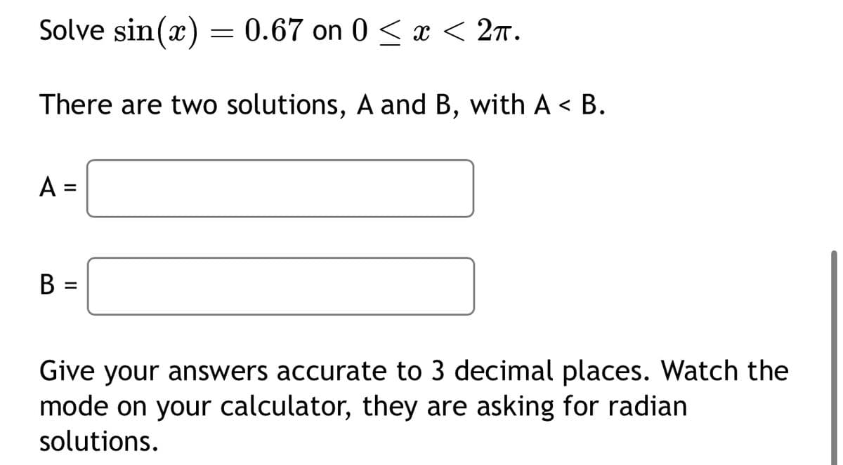 Solve sin(x) = 0.67 on 0 ≤ x < 2π.
There are two solutions, A and B, with A <B.
A =
=
B =
Give your answers accurate to 3 decimal places. Watch the
mode on your calculator, they are asking for radian
solutions.