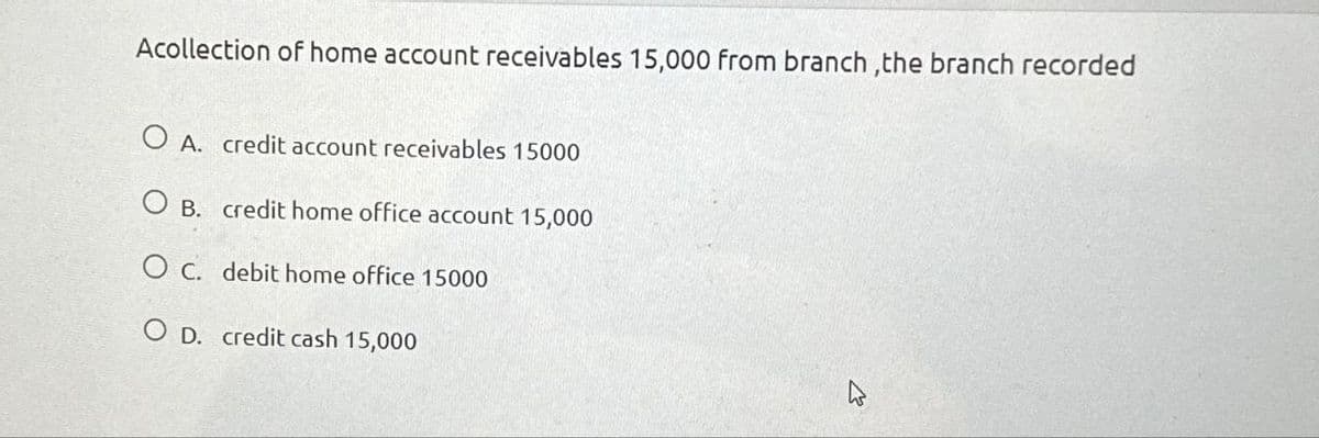 Acollection of home account receivables 15,000 from branch,the branch recorded
O A. credit account receivables 15000
O B. credit home office account 15,000
O c. debit home office 15000
OD. credit cash 15,000