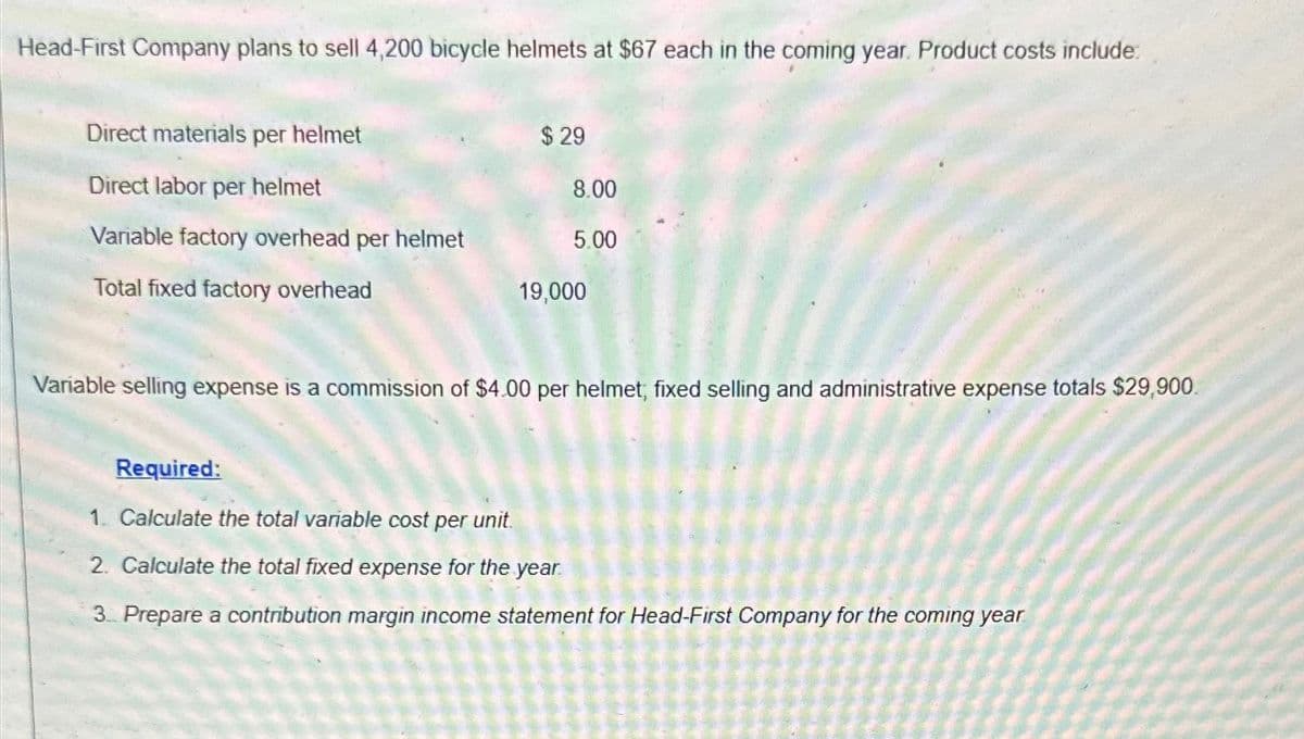 Head-First Company plans to sell 4,200 bicycle helmets at $67 each in the coming year. Product costs include:
Direct materials per helmet
$29
Direct labor per helmet
8.00
Variable factory overhead per helmet
5.00
Total fixed factory overhead
19,000
Variable selling expense is a commission of $4.00 per helmet, fixed selling and administrative expense totals $29,900.
Required:
1. Calculate the total variable cost per unit
2. Calculate the total fixed expense for the year.
3. Prepare a contribution margin income statement for Head-First Company for the coming year