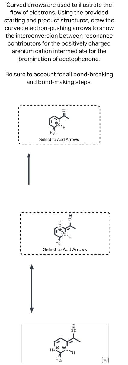 Curved arrows are used to illustrate the
flow of electrons. Using the provided
starting and product structures, draw the
curved electron-pushing arrows to show
the interconversion between resonance
contributors for the positively charged
arenium cation intermediate for the
bromination of acetophenone.
Be sure to account for all bond-breaking
and bond-making steps.
:0:
HBr
H
Select to Add Arrows
H
:0:
HBr
Select to Add Arrows
HCO
HBr
'H