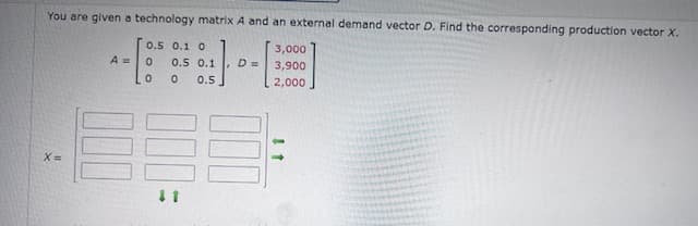 You are given a technology matrix A and an external demand vector D. Find the corresponding production vector X.
0.5 0.1 0
x=
3,000
A = 0
0.5 0.1
D =>
3,900
0
0 0.5
2,000
11