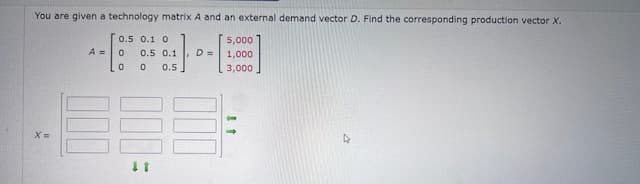 You are given a technology matrix A and an external demand vector D. Find the corresponding production vector X.
0.5 0.1 0
5,000
A =
0
0
0
0.5 0.1
0.5
D =
1,000
3,000
x=
D