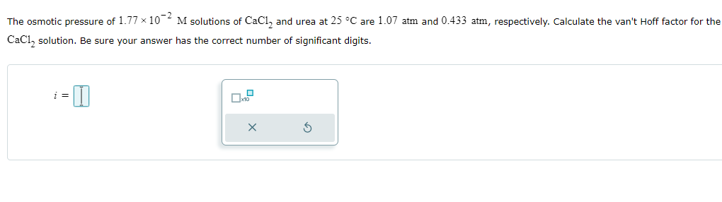 The osmotic pressure of 1.77 × 102 M solutions of CaC₁₂ and urea at 25 °C are 1.07 atm and 0.433 atm, respectively. Calculate the van't Hoff factor for the
CaCl2 solution. Be sure your answer has the correct number of significant digits.
i =
- I
☐ x10