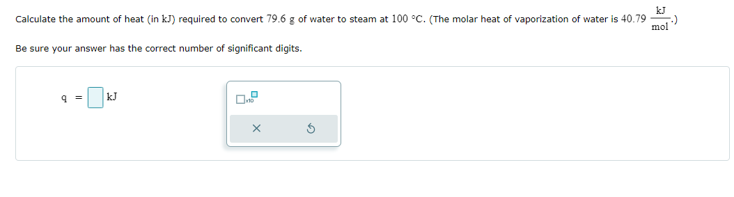 Calculate the amount of heat (in kJ) required to convert 79.6 g of water to steam at 100 °C. (The molar heat of vaporization of water is 40.79
kJ
mol
Be sure your answer has the correct number of significant digits.
q=
kJ