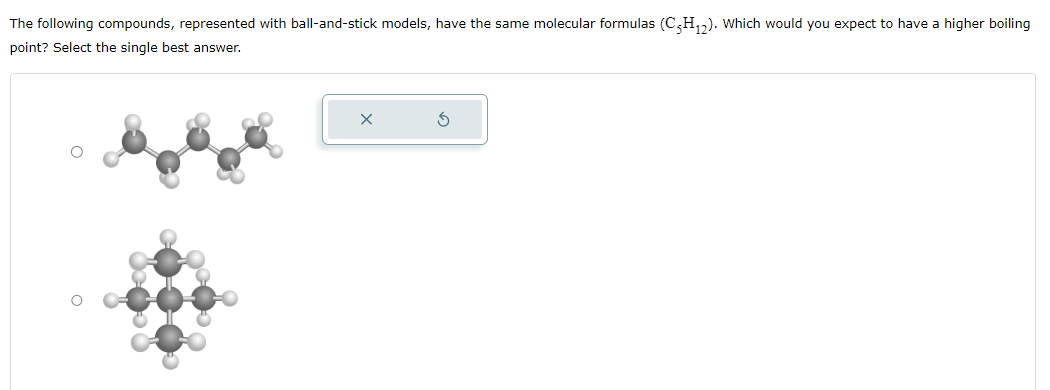 The following compounds, represented with ball-and-stick models, have the same molecular formulas (C5H12). Which would you expect to have a higher boiling
point? Select the single best answer.
×
