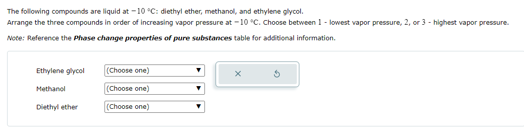 The following compounds are liquid at -10 °C: diethyl ether, methanol, and ethylene glycol.
Arrange the three compounds in order of increasing vapor pressure at -10 °C. Choose between 1 - lowest vapor pressure, 2, or 3 - highest vapor pressure.
Note: Reference the Phase change properties of pure substances table for additional information.
Ethylene glycol
(Choose one)
Methanol
(Choose one)
Diethyl ether
(Choose one)
G