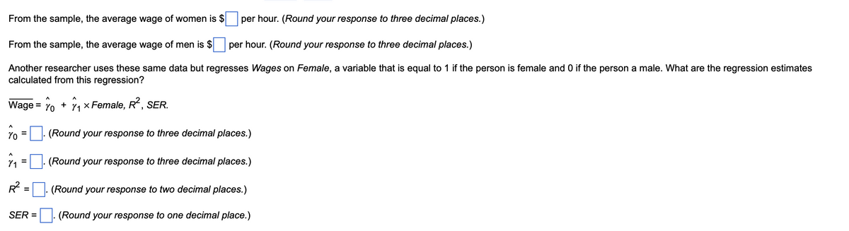From the sample, the average wage of women is $
per hour. (Round your response to three decimal places.)
From the sample, the average wage of men is $
per hour. (Round your response to three decimal places.)
Another researcher uses these same data but regresses Wages on Female, a variable that is equal to 1 if the person is female and 0 if the person a male. What are the regression estimates
calculated from this regression?
Wage =
^
Yo
R²
=
=
SER =
Λ
Yo
+
1
₁ × Female, R², SER.
(Round your response to three decimal places.)
(Round your response to three decimal places.)
(Round your response to two decimal places.)
(Round your response to one decimal place.)