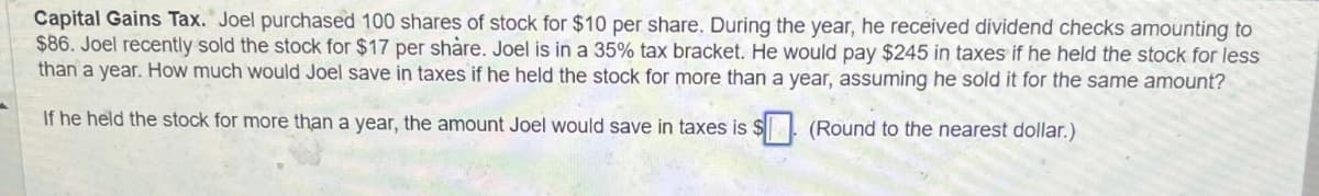 Capital Gains Tax. Joel purchased 100 shares of stock for $10 per share. During the year, he received dividend checks amounting to
$86. Joel recently sold the stock for $17 per share. Joel is in a 35% tax bracket. He would pay $245 in taxes if he held the stock for less
than a year. How much would Joel save in taxes if he held the stock for more than a year, assuming he sold it for the same amount?
If he held the stock for more than a year, the amount Joel would save in taxes is $
(Round to the nearest dollar.)