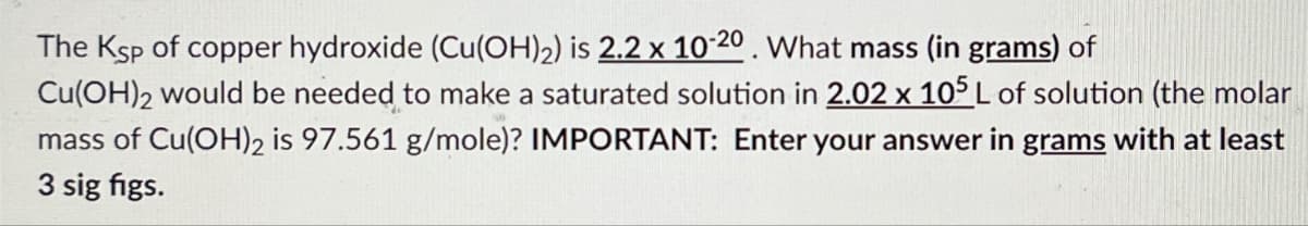 The Ksp of copper hydroxide (Cu(OH)2) is 2.2 x 10-20. What mass (in grams) of
Cu(OH)2 would be needed to make a saturated solution in 2.02 x 105 L of solution (the molar
mass of Cu(OH)2 is 97.561 g/mole)? IMPORTANT: Enter your answer in grams with at least
3 sig figs.
