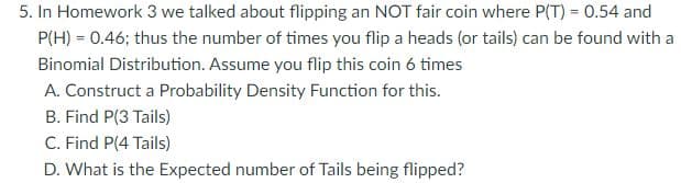 5. In Homework 3 we talked about flipping an NOT fair coin where P(T) = 0.54 and
P(H) = 0.46; thus the number of times you flip a heads (or tails) can be found with a
Binomial Distribution. Assume you flip this coin 6 times
A. Construct a Probability Density Function for this.
B. Find P(3 Tails)
C. Find P(4 Tails)
D. What is the Expected number of Tails being flipped?