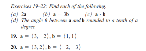 Exercises 19-22: Find each of the following.
(a) 2a
(b) a 3b
(c) a b
(d) The angle 0 between a and b rounded to a tenth of a
degree
19. a (3,-2), b = (1, 1)
=
20. a = (3, 2), b = (-2, -3)