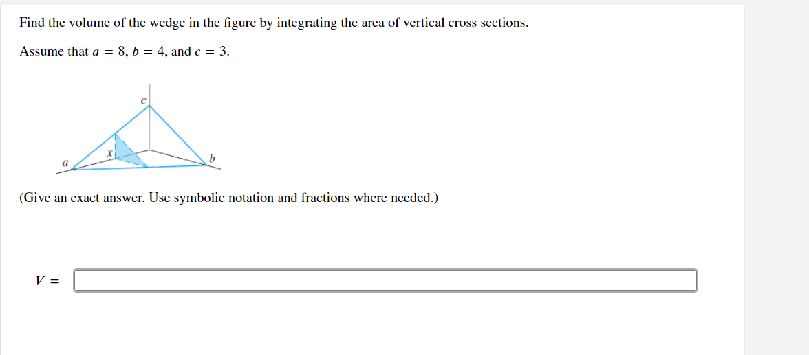 Find the volume of the wedge in the figure by integrating the area of vertical cross sections.
Assume that a = 8, b = 4, and c = 3.
(Give an exact answer. Use symbolic notation and fractions where needed.)
V =