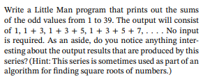 Write a Little Man program that prints out the sums
of the odd values from 1 to 39. The output will consist
of 1, 1+ 3, 1+3 +5, 1+3 +5 +7, . . . . No input
is required. As an aside, do you notice anything inter-
esting about the output results that are produced by this
series? (Hint: This series is sometimes used as part of an
algorithm for finding square roots of numbers.)