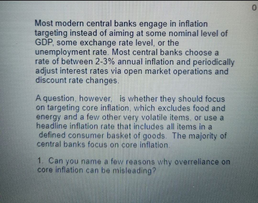 Most modern central banks engage in inflation
targeting instead of aiming at some nominal level of
GDP, some exchange rate level, or the
unemployment rate. Most central banks choose a
rate of between 2-3% annual inflation and periodically
adjust interest rates via open market operations and
discount rate changes.
A question, however, is whether they should focus
on targeting core inflation, which excludes food and
energy and a few other very volatile items, or use a
headline inflation rate that includes all items in a
defined consumer basket of goods. The majority of
central banks focus on core inflation.
1. Can you name a few reasons why overreliance on
core inflation can be misleading?
0