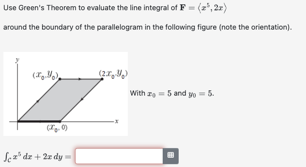 Use Green's Theorem to evaluate the line integral of F = (x³, 2x)
around the boundary of the parallelogram in the following figure (note the orientation).
(x,y)
(2x-Yo)
With o
=
5 and yo
= 5.
(X0.0)
Sex³ dx + 2x dy =
x