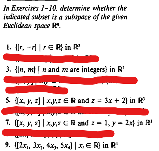 In Exercises 1-10, determine whether the
indicated subset is a subspace of the given
Euclidean space R".
1. {[r, -r] | rЄ R} in R²
3. {[n, m] | n and m are integers in R²
5. {[x, y, z] | x,y,z ER and z = 3x + 2} in R³
7. {[x, y, z] | x,y,z Є R and z = 1, y = 2x} in R³
9. {[2x₁, 3x2, 4x3, 5x4] | x; Є R} in R³