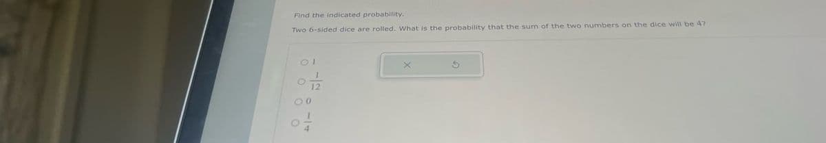 Find the indicated probability.
Two 6-sided dice are rolled. What is the probability that the sum of the two numbers on the dice will be 47
12
00
G
