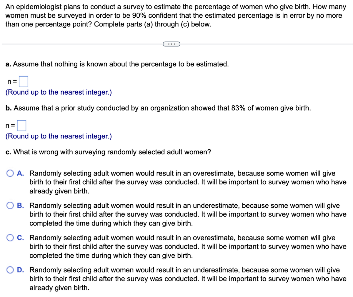 An epidemiologist plans to conduct a survey to estimate the percentage of women who give birth. How many
women must be surveyed in order to be 90% confident that the estimated percentage is in error by no more
than one percentage point? Complete parts (a) through (c) below.
a. Assume that nothing is known about the percentage to be estimated.
n=
(Round up to the nearest integer.)
b. Assume that a prior study conducted by an organization showed that 83% of women give birth.
n=
(Round up to the nearest integer.)
c. What is wrong with surveying randomly selected adult women?
O A. Randomly selecting adult women would result in an overestimate, because some women will give
birth to their first child after the survey was conducted. It will be important to survey women who have
already given birth.
B. Randomly selecting adult women would result in an underestimate, because some women will give
birth to their first child after the survey was conducted. It will be important to survey women who have
completed the time during which they can give birth.
C. Randomly selecting adult women would result in an overestimate, because some women will give
birth to their first child after the survey was conducted. It will be important to survey women who have
completed the time during which they can give birth.
D. Randomly selecting adult women would result in an underestimate, because some women will give
birth to their first child after the survey was conducted. It will be important to survey women who have
already given birth.