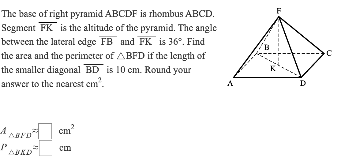 The base of right pyramid ABCDF is rhombus ABCD.
Segment FK is the altitude of the pyramid. The angle
between the lateral edge FB and FK is 36°. Find
the area and the perimeter of BFD if the length of
is 10 cm. Round your
the smaller diagonal BD
cm².
answer to the nearest cm
F
A
D
A
~
cm
ABFD
P
cm
ABKD
2
C