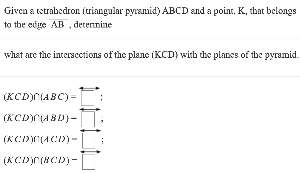 Given a tetrahedron (triangular pyramid) ABCD and a point, K, that belongs
to the edge AB, determine
what are the intersections of the plane (KCD) with the planes of the pyramid.
(KCD) (ABC) =
(KCD)|(ABD) =
(KCD)N(ACD) =
(KCD)n(BCD)=