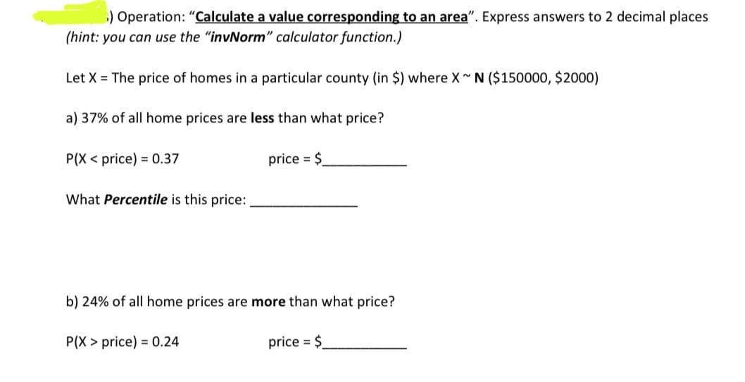 ) Operation: "Calculate a value corresponding to an area". Express answers to 2 decimal places
(hint: you can use the "invNorm" calculator function.)
Let X The price of homes in a particular county (in $) where X~N ($150000, $2000)
a) 37% of all home prices are less than what price?
P(X price) 0.37
What Percentile is this price:
price $
b) 24% of all home prices are more than what price?
P(X price) 0.24
price = $