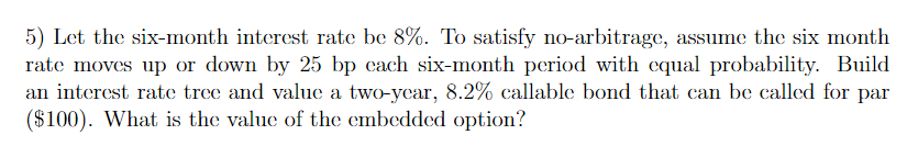 5) Let the six-month interest rate be 8%. To satisfy no-arbitrage, assume the six month
rate moves up or down by 25 bp each six-month period with equal probability. Build
an interest rate tree and value a two-year, 8.2% callable bond that can be called for par
($100). What is the value of the embedded option?