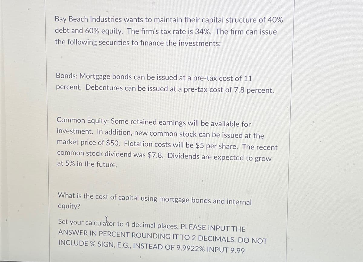 Bay Beach Industries wants to maintain their capital structure of 40%
debt and 60% equity. The firm's tax rate is 34%. The firm can issue
the following securities to finance the investments:
Bonds: Mortgage bonds can be issued at a pre-tax cost of 11
percent. Debentures can be issued at a pre-tax cost of 7.8 percent.
Common Equity: Some retained earnings will be available for
investment. In addition, new common stock can be issued at the
market price of $50. Flotation costs will be $5 per share. The recent
common stock dividend was $7.8. Dividends are expected to grow
at 5% in the future.
What is the cost of capital using mortgage bonds and internal
equity?
Set your calculator to 4 decimal places. PLEASE INPUT THE
ANSWER IN PERCENT ROUNDING IT TO 2 DECIMALS. DO NOT
INCLUDE % SIGN, E.G., INSTEAD OF 9.9922% INPUT 9.99