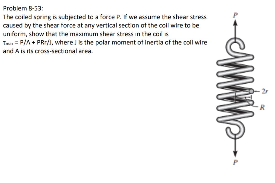 Problem 8-53:
The coiled spring is subjected to a force P. If we assume the shear stress
caused by the shear force at any vertical section of the coil wire to be
uniform, show that the maximum shear stress in the coil is
Tmax = P/A + PRr/J, where J is the polar moment of inertia of the coil wire
and A is its cross-sectional area.
P
2r
R