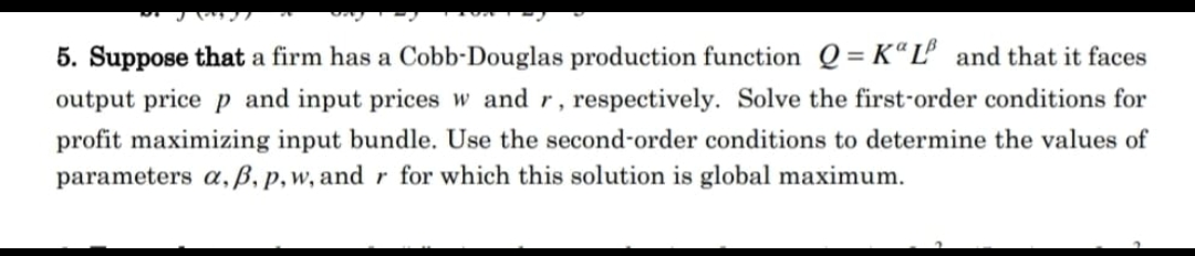 5. Suppose that a firm has a Cobb-Douglas production function Q = KLB and that it faces
output price p and input prices w and r, respectively. Solve the first-order conditions for
profit maximizing input bundle. Use the second-order conditions to determine the values of
parameters a, ẞ, p, w, and r for which this solution is global maximum.