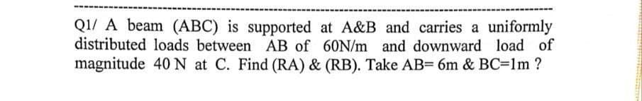 Q1/ A beam (ABC) is supported at A&B and carries a uniformly
distributed loads between AB of 60N/m and downward load of
magnitude 40 N at C. Find (RA) & (RB). Take AB= 6m & BC=1m ?