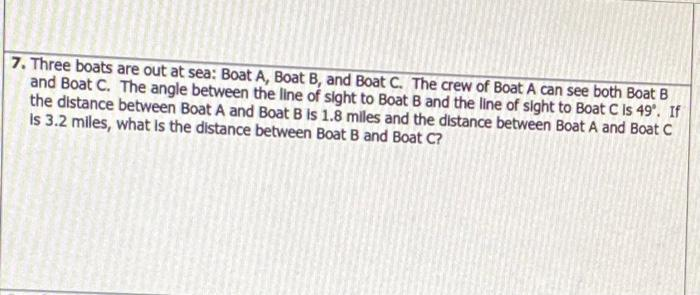7. Three boats are out at sea: Boat A, Boat B, and Boat C. The crew of Boat A can see both Boat B
and Boat C. The angle between the line of sight to Boat B and the line of sight to Boat C is 49°. If
the distance between Boat A and Boat B is 1.8 miles and the distance between Boat A and Boat C
Is 3.2 miles, what is the distance between Boat B and Boat C?