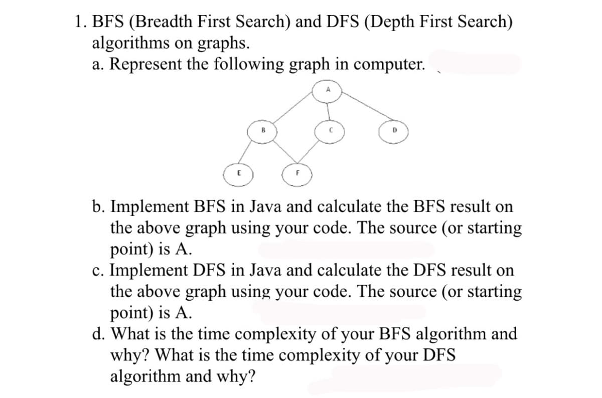 1. BFS (Breadth First Search) and DFS (Depth First Search)
algorithms on graphs.
a. Represent the following graph in computer.
D
b. Implement BFS in Java and calculate the BFS result on
the above graph using your code. The source (or starting
point) is A.
c. Implement DFS in Java and calculate the DFS result on
the above graph using your code. The source (or starting
point) is A.
d. What is the time complexity of your BFS algorithm and
why? What is the time complexity of your DFS
algorithm and why?