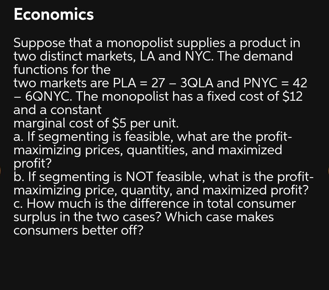 Economics
Suppose that a monopolist supplies a product in
two distinct markets, LA and NÝC. The demand
functions for the
two markets are PLA = 27 – 3QLA and PNYC = 42
- 6QNYC. The monopolist has a fixed cost of $12
and a constant
marginal cost of $5 per unit.
a. If segmenting is feasible, what are the profit-
maximizing prices, quantities, and maximized
profit?
b. If segmenting is NOT feasible, what is the profit-
maximizing price, quantity, and maximized profit?
c. How much is the difference in total consumer
surplus in the two cases? Which case makes
consumers better off?
-

