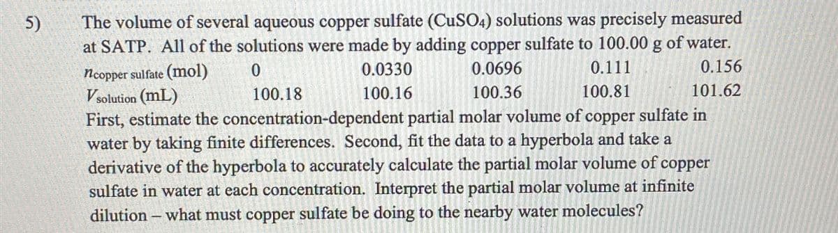 5)
The volume of several aqueous copper sulfate (CuSO4) solutions was precisely measured
at SATP. All of the solutions were made by adding copper sulfate to 100.00 g of water.
ncopper sulfate (mol)
Vsolution (mL)
0
100.18
0.0330
100.16
0.0696
100.36
0.111
100.81
0.156
101.62
First, estimate the concentration-dependent partial molar volume of copper sulfate in
water by taking finite differences. Second, fit the data to a hyperbola and take a
derivative of the hyperbola to accurately calculate the partial molar volume of copper
sulfate in water at each concentration. Interpret the partial molar volume at infinite
dilution - what must copper sulfate be doing to the nearby water molecules?