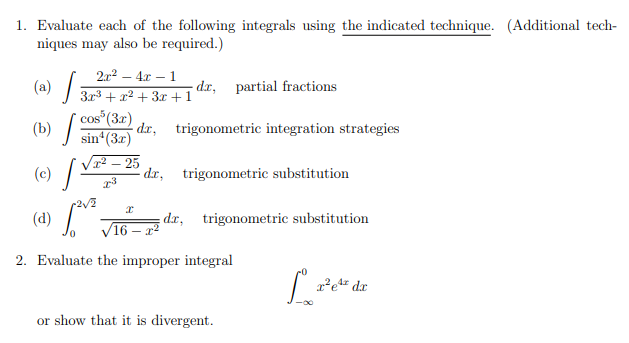 1. Evaluate each of the following integrals using the indicated technique. (Additional tech-
niques may also be required.)
dx, trigonometric integration strategies
(a) [
2x²-4x-1
dx, partial fractions
3x3x2+3x+1
cos (3x)
(b)
sin(3x)
(c)
S
2√2
(d)
x²-25
23
I
da, trigonometric substitution
√16-x²
da, trigonometric substitution
2. Evaluate the improper integral
or show that it is divergent.
L²
x²e4 dx