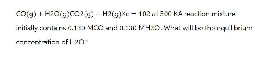 CO(g) + H2O(g)CO2(g) + H2(g) Kc = 102 at 500 KA reaction mixture
initially contains 0.130 MCO and 0.130 MH2O. What will be the equilibrium
concentration of H2O?