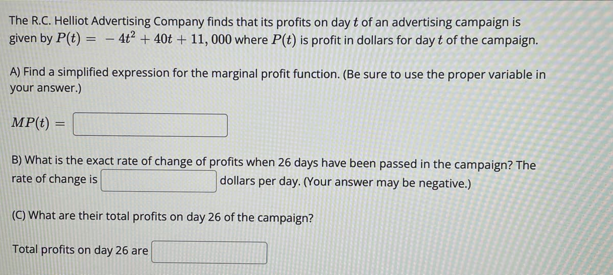 The R.C. Helliot Advertising Company finds that its profits on day t of an advertising campaign is
given by P(t) = – 4ť² + 40t + 11, 000 where P(t) is profit in dollars for day t of the campaign.
A) Find a simplified expression for the marginal profit function. (Be sure to use the proper variable in
your answer.)
MP(t) =
B) What is the exact rate of change of profits when 26 days have been passed in the campaign? The
rate of change is
dollars per day. (Your answer may be negative.)
(C) What are their total profits on day 26 of the campaign?
Total profits on day 26 are

