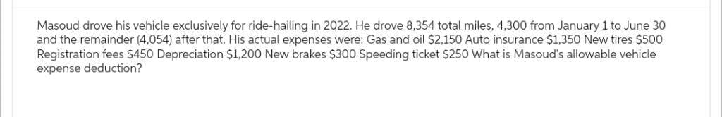 Masoud drove his vehicle exclusively for ride-hailing in 2022. He drove 8,354 total miles, 4,300 from January 1 to June 30
and the remainder (4,054) after that. His actual expenses were: Gas and oil $2,150 Auto insurance $1,350 New tires $500
Registration fees $450 Depreciation $1,200 New brakes $300 Speeding ticket $250 What is Masoud's allowable vehicle
expense deduction?