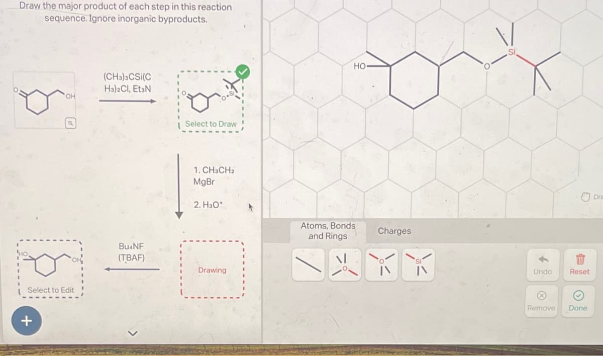 Draw the major product of each step in this reaction
sequence. Ignore inorganic byproducts.
Select to Edit
+
OH
(CH3)3CSi(C
HajaCl, EtǝN
BU4NF
(TBAF)
Select to Draw
1. CH3CH2
MgBr
2. H3O+
Drawing
Si
HO-
Atoms, Bonds
and Rings
Charges
↑
八
Undo
Reset
Remove
Done
Dra