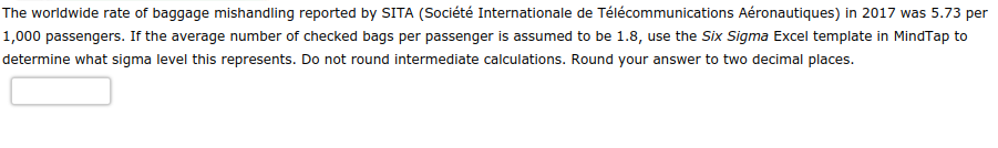 The worldwide rate of baggage mishandling reported by SITA (Société Internationale de Télécommunications Aéronautiques) in 2017 was 5.73 per
1,000 passengers. If the average number of checked bags per passenger is assumed to be 1.8, use the Six Sigma Excel template in MindTap to
determine what sigma level this represents. Do not round intermediate calculations. Round your answer to two decimal places.