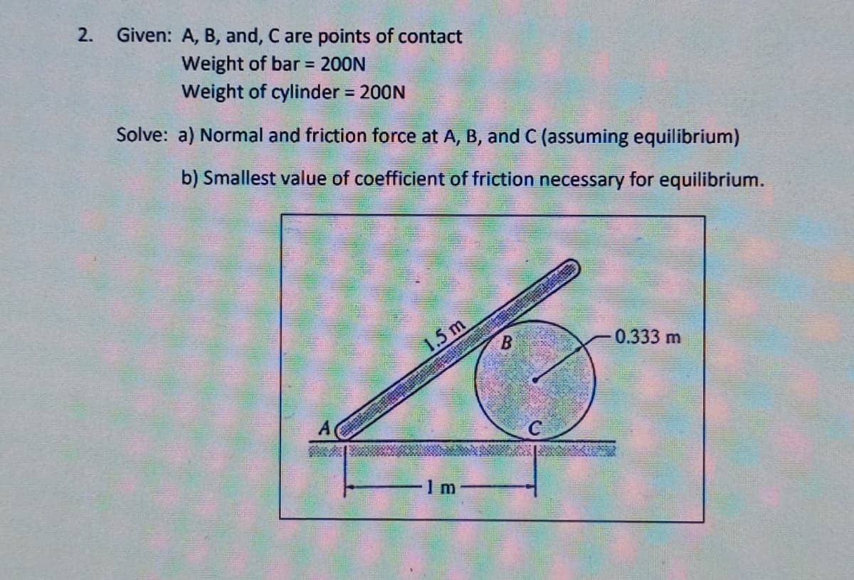 Given: A, B, and, C are points of contact
Weight of bar = 200N
Weight of cylinder 200N
Solve: a) Normal and friction force at A, B, and C (assuming equilibrium)
b) Smallest value of coefficient of friction necessary for equilibrium.
1.5 m
0.333 m
1 m
2.
