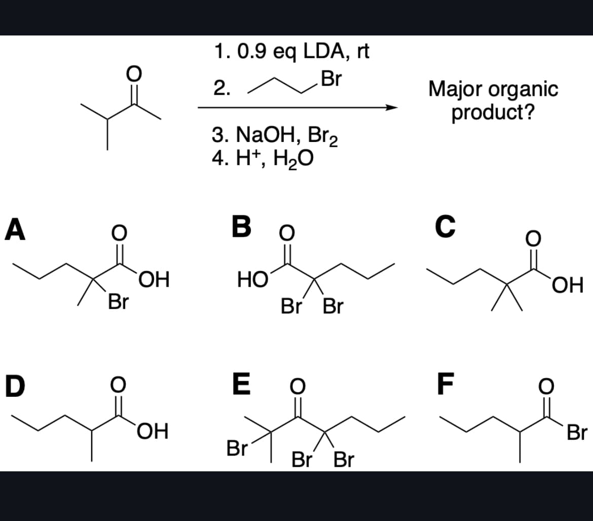A
Br
1. 0.9 eq LDA, rt
Br
2.
3. NaOH, Br₂
4. H+, H₂O
Во
OH
HO
D
OH
Br Br
Major organic
product?
C
OH
E O
F
Br
Br
Br Br