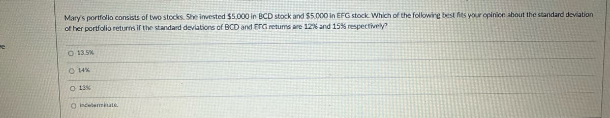 re
Mary's portfolio consists of two stocks. She invested $5,000 in BCD stock and $5,000 in EFG stock. Which of the following best fits your opinion about the standard deviation
of her portfolio returns if the standard deviations of BCD and EFG returns are 12% and 15% respectively?
O 13.5%
14%
O 13%
O indeterminate.